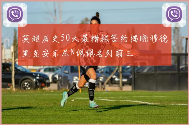 英超历史50大最糟糕签约揭晓穆德里克安东尼N佩佩名列前三