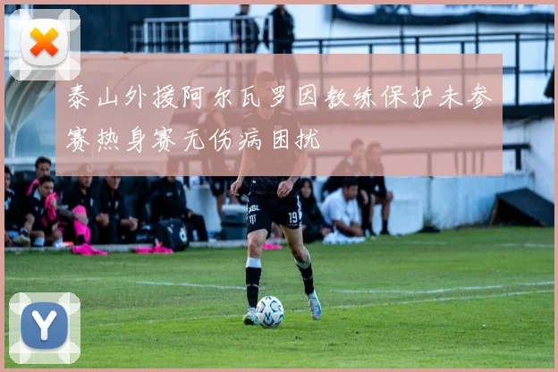 泰山外援阿尔瓦罗因教练保护未参赛热身赛无伤病困扰