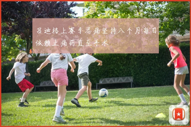 吕迪格上赛季忍痛坚持八个月每日依赖止痛药直至手术