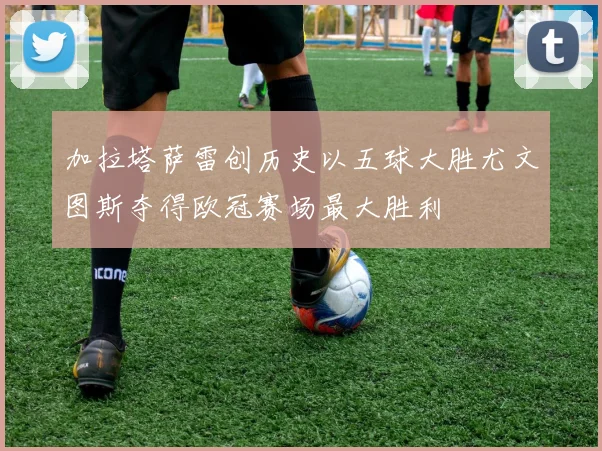 加拉塔萨雷创历史以五球大胜尤文图斯夺得欧冠赛场最大胜利