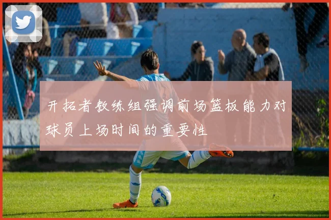 开拓者教练组强调前场篮板能力对球员上场时间的重要性