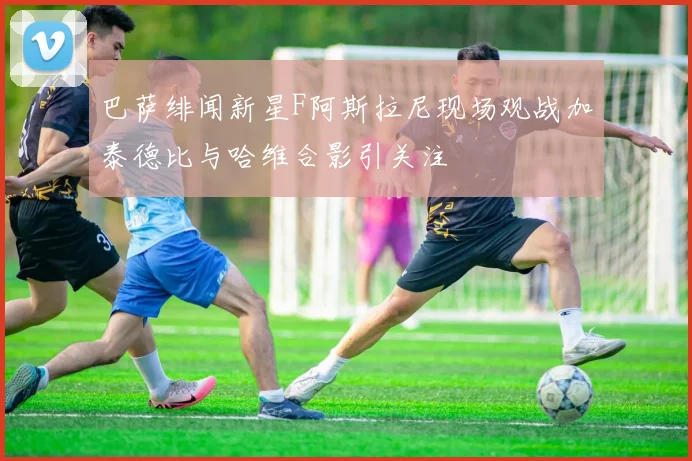 巴萨绯闻新星F阿斯拉尼现场观战加泰德比与哈维合影引关注