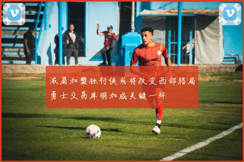 浓眉加盟独行侠或将改变西部格局勇士交易库明加成关键一环