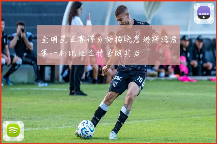 全明星正赛得分榜揭晓詹姆斯稳居第一科比杜兰特紧随其后