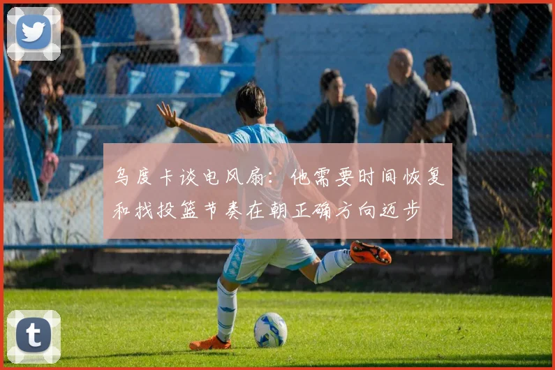 乌度卡谈电风扇：他需要时间恢复和找投篮节奏在朝正确方向迈步