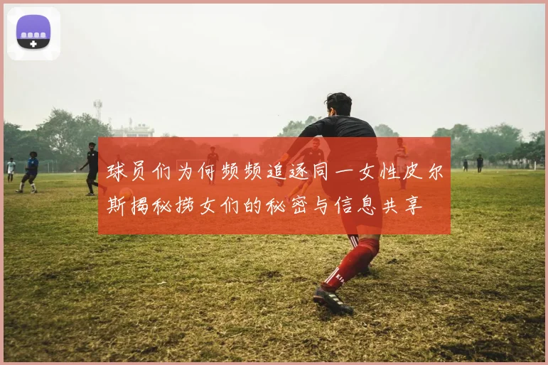 球员们为何频频追逐同一女性皮尔斯揭秘捞女们的秘密与信息共享