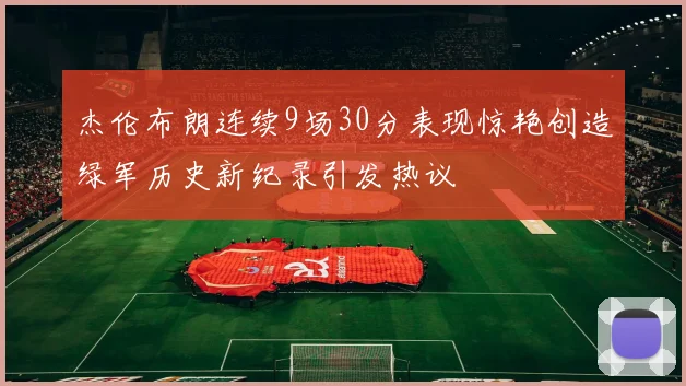 杰伦布朗连续9场30分表现惊艳创造绿军历史新纪录引发热议