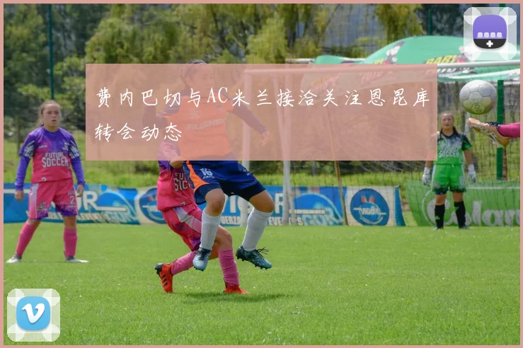 费内巴切与AC米兰接洽关注恩昆库转会动态