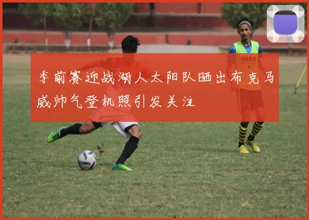 季前赛迎战湖人太阳队晒出布克马威帅气登机照引发关注