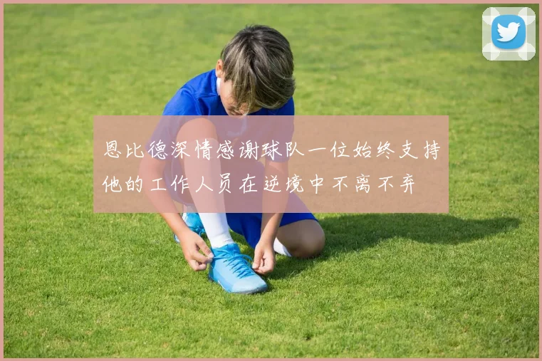 恩比德深情感谢球队一位始终支持他的工作人员在逆境中不离不弃