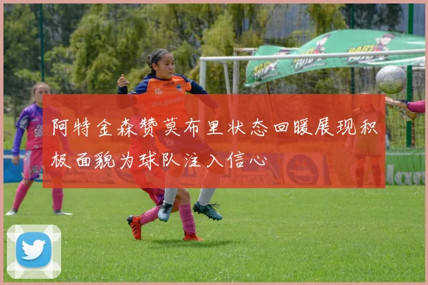 阿特金森赞莫布里状态回暖展现积极面貌为球队注入信心