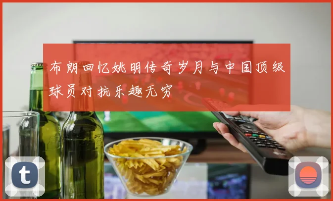 布朗回忆姚明传奇岁月与中国顶级球员对抗乐趣无穷