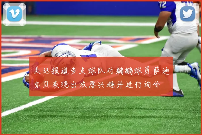 美记报道多支球队对鹈鹕球员萨迪克贝表现出浓厚兴趣并进行询价