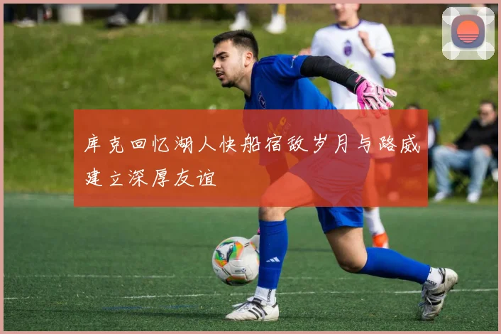 库克回忆湖人快船宿敌岁月与路威建立深厚友谊