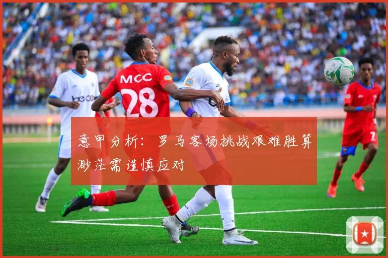 意甲分析：罗马客场挑战艰难胜算渺茫需谨慎应对