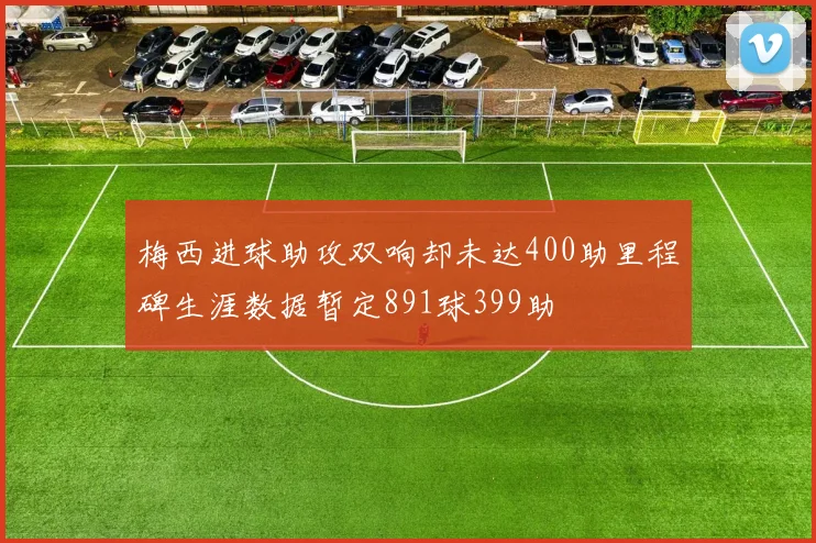 梅西进球助攻双响却未达400助里程碑生涯数据暂定891球399助
