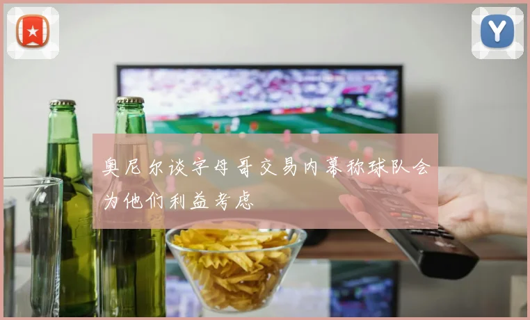 奥尼尔谈字母哥交易内幕称球队会为他们利益考虑