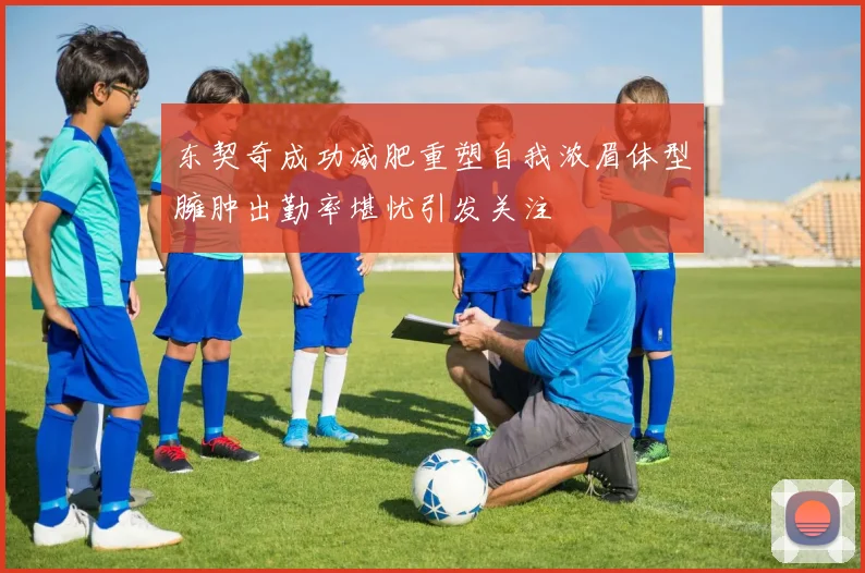 东契奇成功减肥重塑自我浓眉体型臃肿出勤率堪忧引发关注