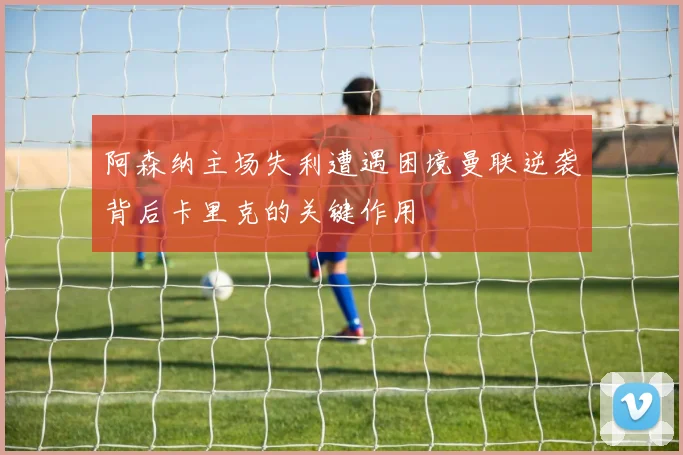 阿森纳主场失利遭遇困境曼联逆袭背后卡里克的关键作用