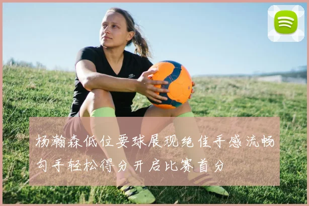 杨瀚森低位要球展现绝佳手感流畅勾手轻松得分开启比赛首分
