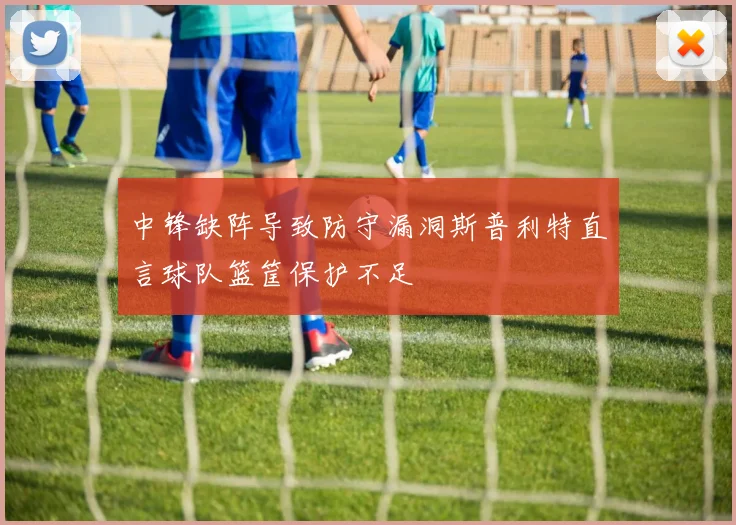 中锋缺阵导致防守漏洞斯普利特直言球队篮筐保护不足