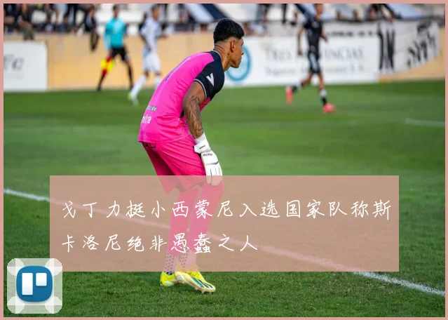 戈丁力挺小西蒙尼入选国家队称斯卡洛尼绝非愚蠢之人
