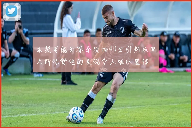 东契奇能否赛季场均40分引热议里夫斯称赞他的表现令人难以置信