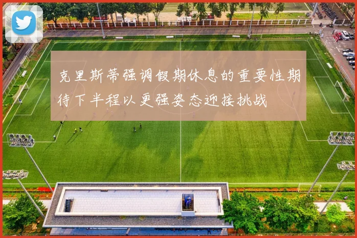 克里斯蒂强调假期休息的重要性期待下半程以更强姿态迎接挑战