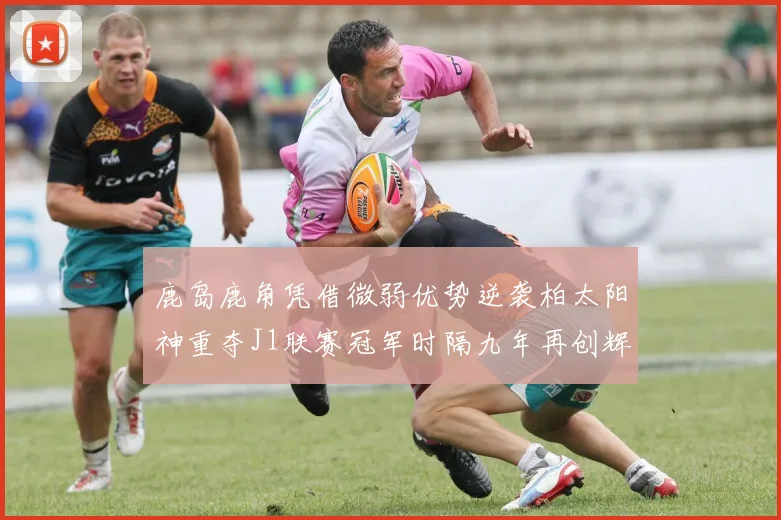 鹿岛鹿角凭借微弱优势逆袭柏太阳神重夺J1联赛冠军时隔九年再创辉煌