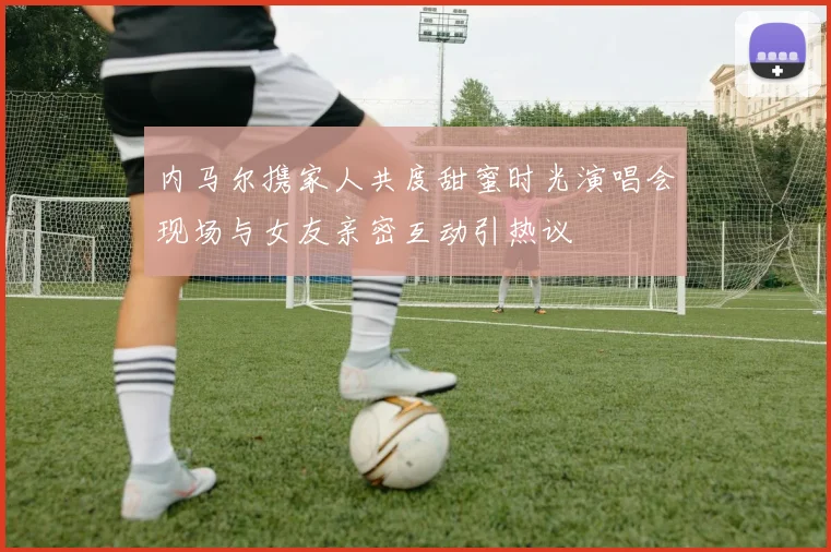 内马尔携家人共度甜蜜时光演唱会现场与女友亲密互动引热议