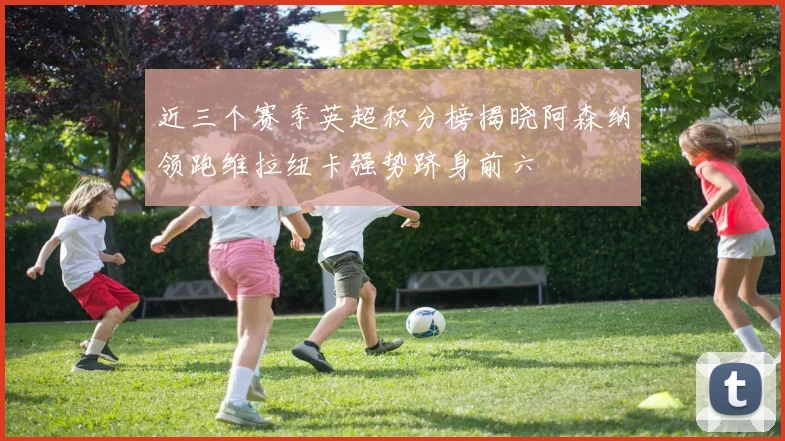 近三个赛季英超积分榜揭晓阿森纳领跑维拉纽卡强势跻身前六