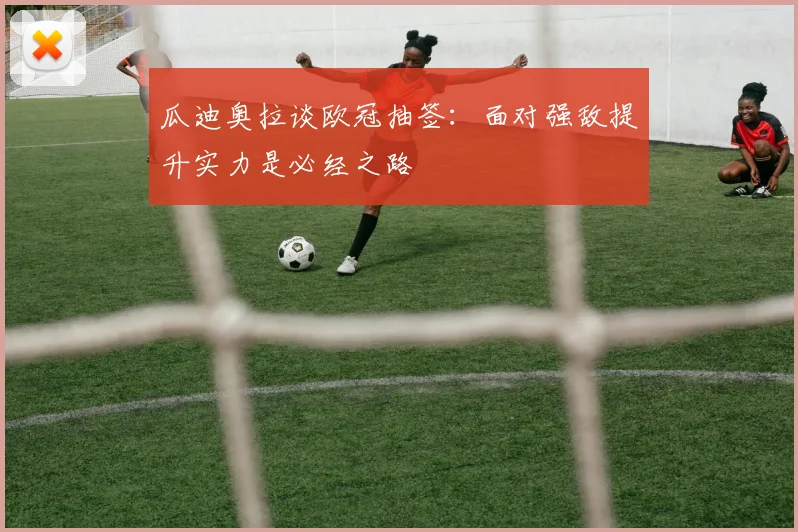 瓜迪奥拉谈欧冠抽签：面对强敌提升实力是必经之路