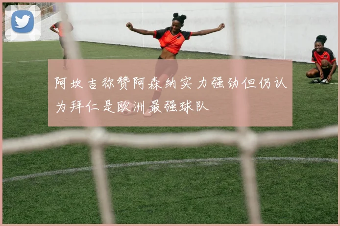 阿坎吉称赞阿森纳实力强劲但仍认为拜仁是欧洲最强球队