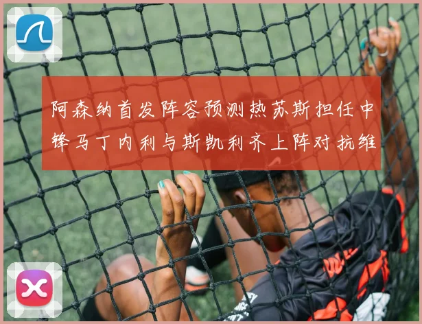 阿森纳首发阵容预测热苏斯担任中锋马丁内利与斯凯利齐上阵对抗维拉
