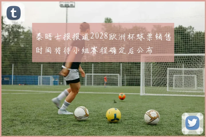 泰晤士报报道2028欧洲杯球票销售时间将待小组赛程确定后公布