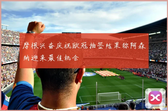 摩根兴奋庆祝欧冠抽签结果称阿森纳迎来最佳机会