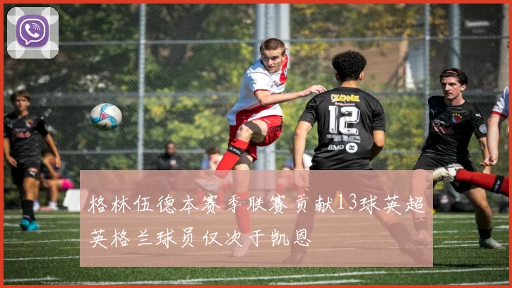 格林伍德本赛季联赛贡献13球英超英格兰球员仅次于凯恩