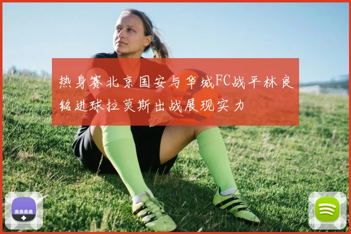 热身赛北京国安与华城FC战平林良铭进球拉莫斯出战展现实力