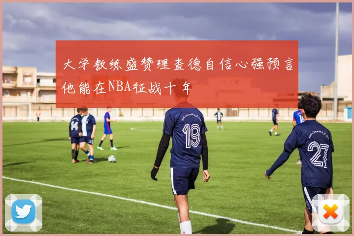 大学教练盛赞理查德自信心强预言他能在NBA征战十年