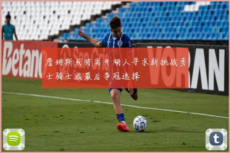 詹姆斯或将离开湖人寻求新挑战勇士骑士成最后争冠选择