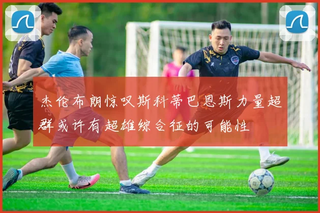 杰伦布朗惊叹斯科蒂巴恩斯力量超群或许有超雄综合征的可能性