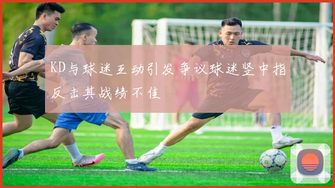 KD与球迷互动引发争议球迷竖中指反击其战绩不佳