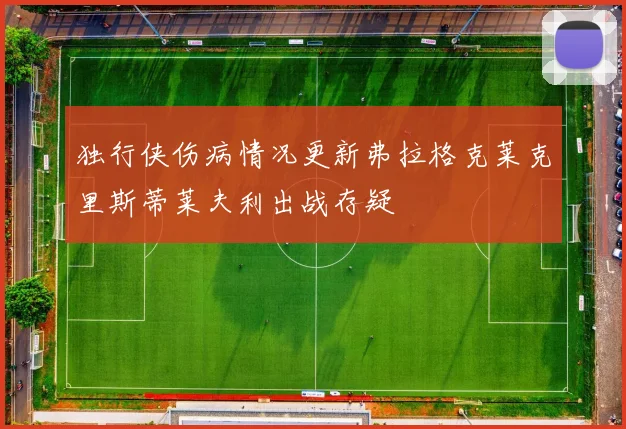 独行侠伤病情况更新弗拉格克莱克里斯蒂莱夫利出战存疑