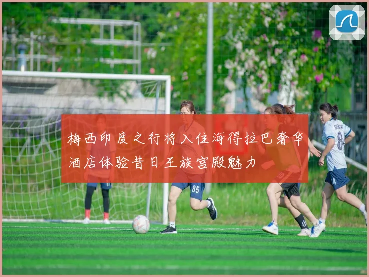 梅西印度之行将入住海得拉巴奢华酒店体验昔日王族宫殿魅力