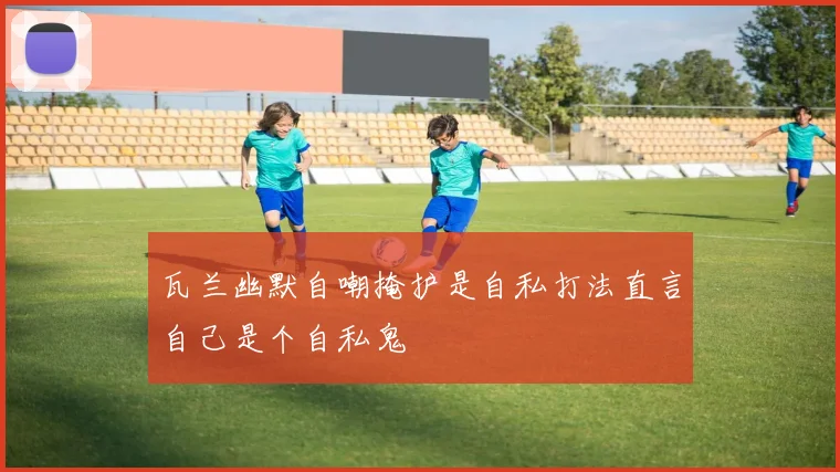 瓦兰幽默自嘲掩护是自私打法直言自己是个自私鬼